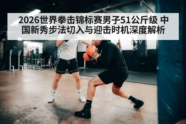 2026世界拳击锦标赛男子51公斤级 中国新秀步法切入与迎击时机深度解析