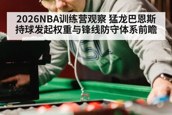 2026NBA训练营观察 猛龙巴恩斯持球发起权重与锋线防守体系前瞻